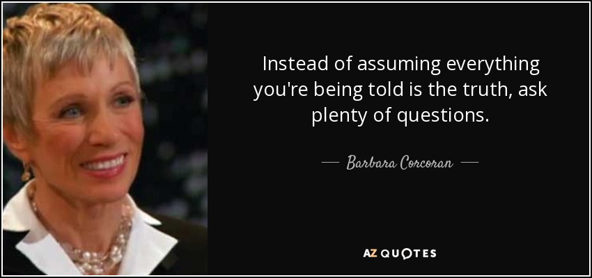 Instead of assuming everything you're being told is the truth, ask plenty of questions. - Barbara Corcoran