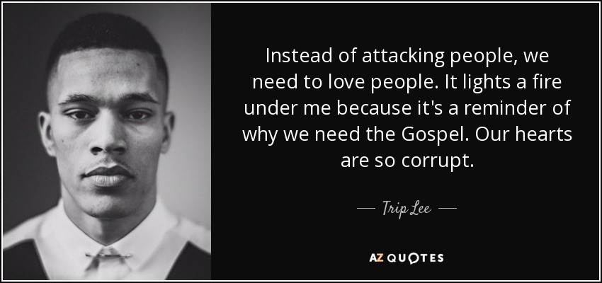 Instead of attacking people, we need to love people. It lights a fire under me because it's a reminder of why we need the Gospel. Our hearts are so corrupt. - Trip Lee