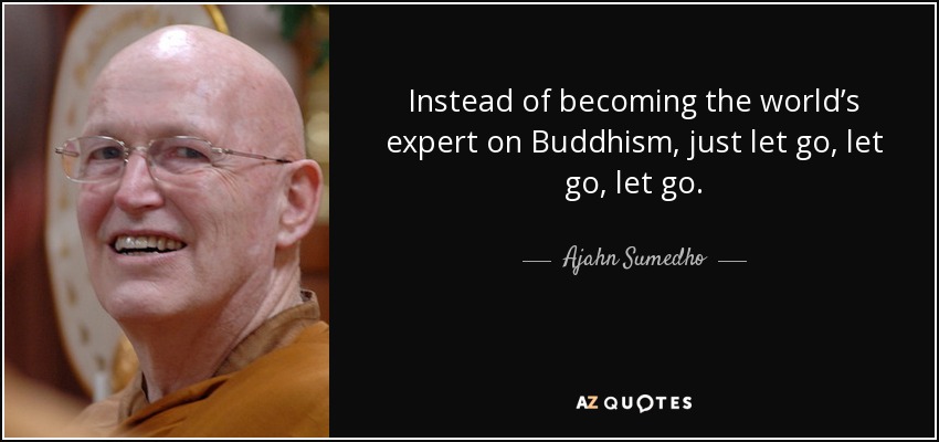 Instead of becoming the world’s expert on Buddhism, just let go, let go, let go. - Ajahn Sumedho