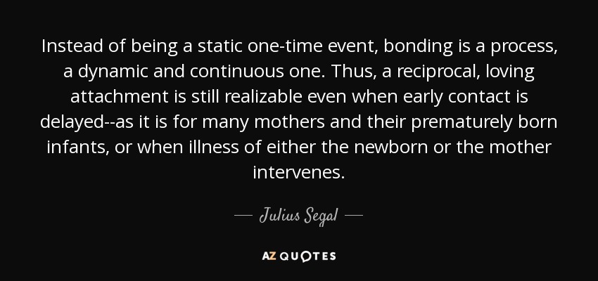 Instead of being a static one-time event, bonding is a process, a dynamic and continuous one. Thus, a reciprocal, loving attachment is still realizable even when early contact is delayed--as it is for many mothers and their prematurely born infants, or when illness of either the newborn or the mother intervenes. - Julius Segal