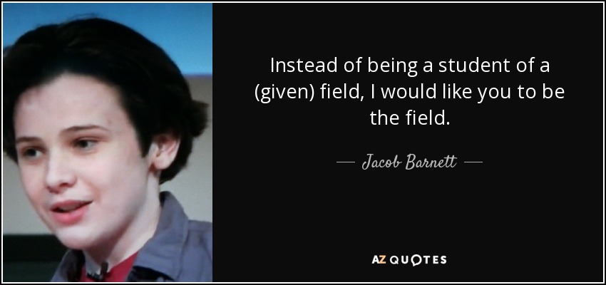 Instead of being a student of a (given) field, I would like you to be the field. - Jacob Barnett