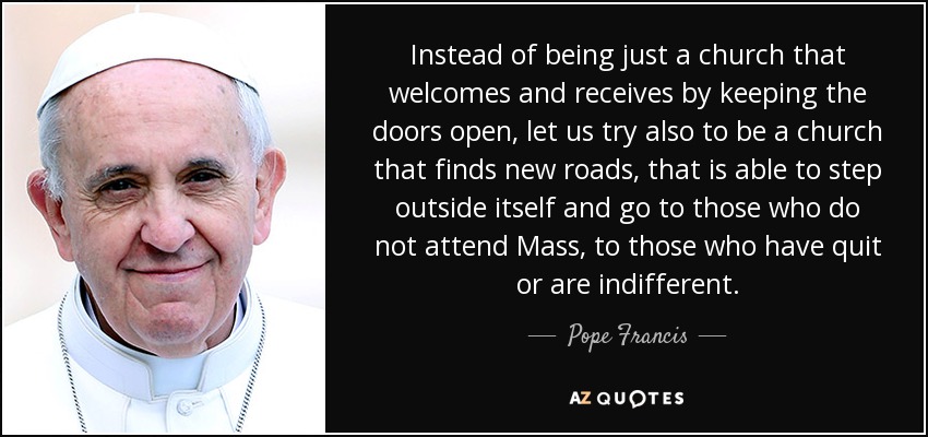 Instead of being just a church that welcomes and receives by keeping the doors open, let us try also to be a church that finds new roads, that is able to step outside itself and go to those who do not attend Mass, to those who have quit or are indifferent. - Pope Francis