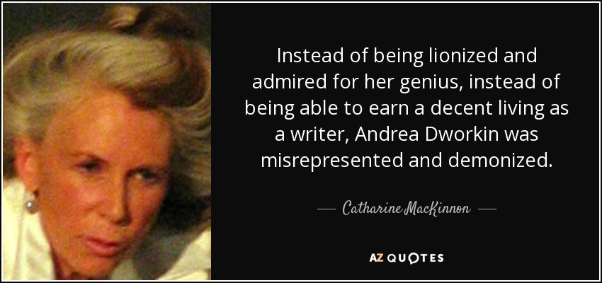 Instead of being lionized and admired for her genius, instead of being able to earn a decent living as a writer, Andrea Dworkin was misrepresented and demonized. - Catharine MacKinnon