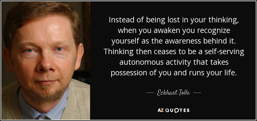 Instead of being lost in your thinking, when you awaken you recognize yourself as the awareness behind it. Thinking then ceases to be a self-serving autonomous activity that takes possession of you and runs your life. - Eckhart Tolle