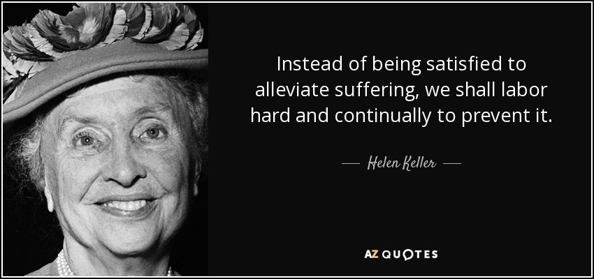 Instead of being satisfied to alleviate suffering, we shall labor hard and continually to prevent it. - Helen Keller