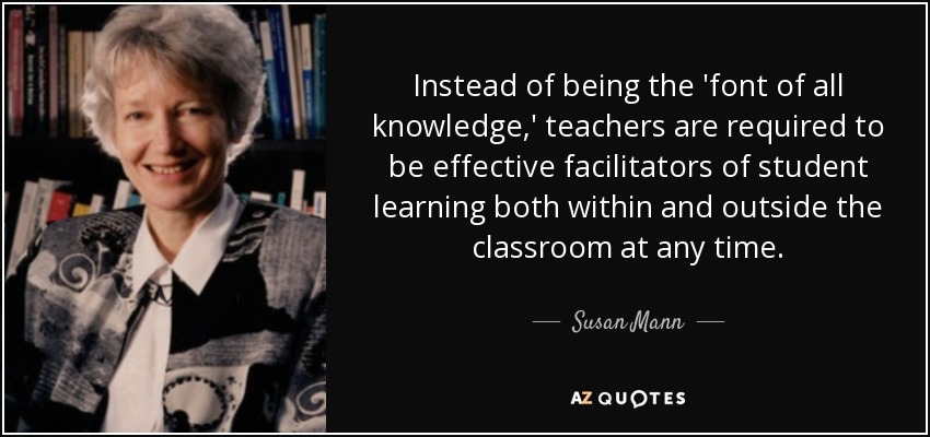 Instead of being the 'font of all knowledge,' teachers are required to be effective facilitators of student learning both within and outside the classroom at any time. - Susan Mann