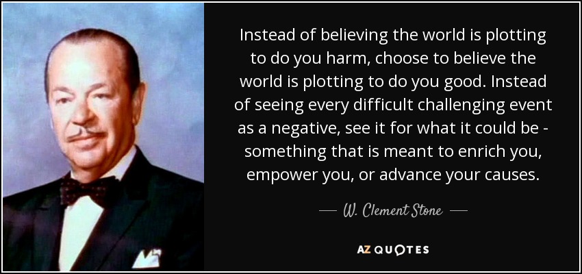Instead of believing the world is plotting to do you harm, choose to believe the world is plotting to do you good. Instead of seeing every difficult challenging event as a negative, see it for what it could be - something that is meant to enrich you, empower you, or advance your causes. - W. Clement Stone