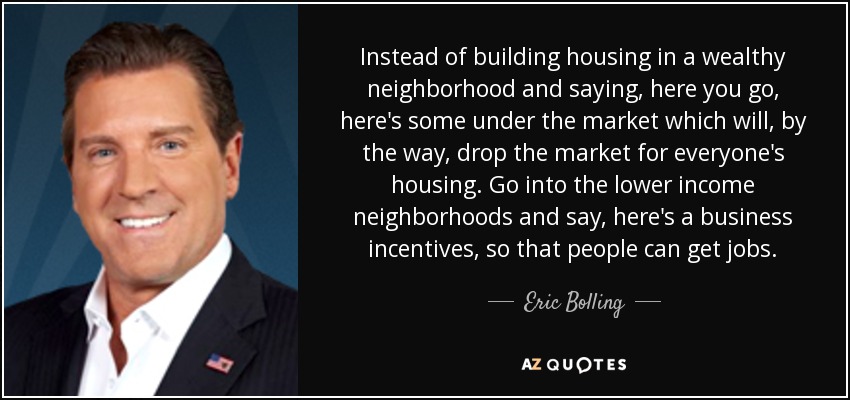 Instead of building housing in a wealthy neighborhood and saying, here you go, here's some under the market which will, by the way, drop the market for everyone's housing. Go into the lower income neighborhoods and say, here's a business incentives, so that people can get jobs. - Eric Bolling