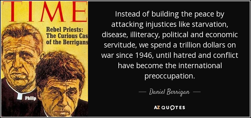 Instead of building the peace by attacking injustices like starvation, disease, illiteracy, political and economic servitude, we spend a trillion dollars on war since 1946, until hatred and conflict have become the international preoccupation. - Daniel Berrigan