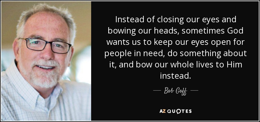 Instead of closing our eyes and bowing our heads, sometimes God wants us to keep our eyes open for people in need, do something about it, and bow our whole lives to Him instead. - Bob Goff