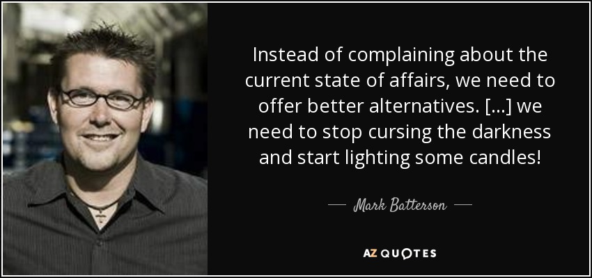 Instead of complaining about the current state of affairs, we need to offer better alternatives. [...] we need to stop cursing the darkness and start lighting some candles! - Mark Batterson