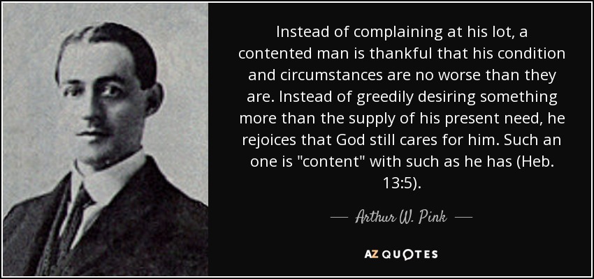 Instead of complaining at his lot, a contented man is thankful that his condition and circumstances are no worse than they are. Instead of greedily desiring something more than the supply of his present need, he rejoices that God still cares for him. Such an one is 