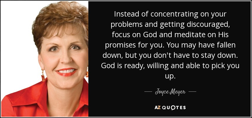 Instead of concentrating on your problems and getting discouraged, focus on God and meditate on His promises for you. You may have fallen down, but you don't have to stay down. God is ready, willing and able to pick you up. - Joyce Meyer