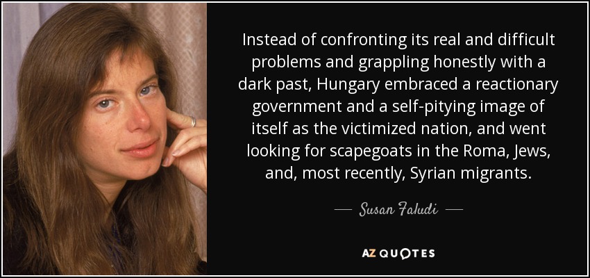 Instead of confronting its real and difficult problems and grappling honestly with a dark past, Hungary embraced a reactionary government and a self-pitying image of itself as the victimized nation, and went looking for scapegoats in the Roma, Jews, and, most recently, Syrian migrants. - Susan Faludi
