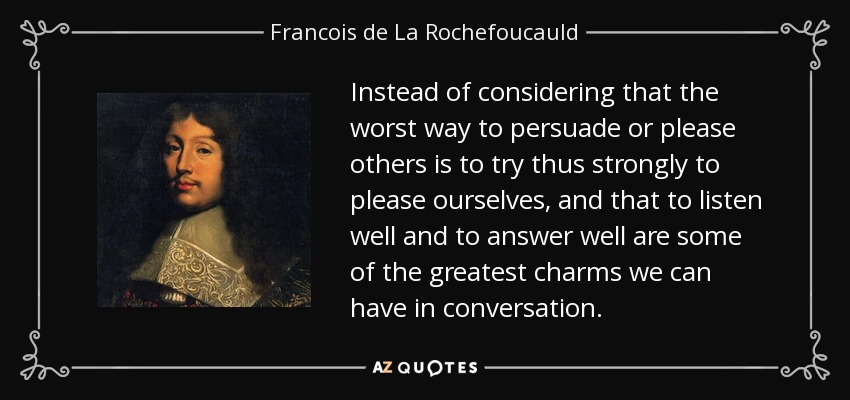 Instead of considering that the worst way to persuade or please others is to try thus strongly to please ourselves, and that to listen well and to answer well are some of the greatest charms we can have in conversation. - Francois de La Rochefoucauld