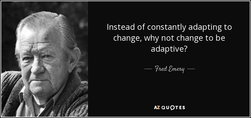 Instead of constantly adapting to change, why not change to be adaptive? - Fred Emery