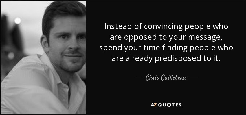 Instead of convincing people who are opposed to your message, spend your time finding people who are already predisposed to it. - Chris Guillebeau
