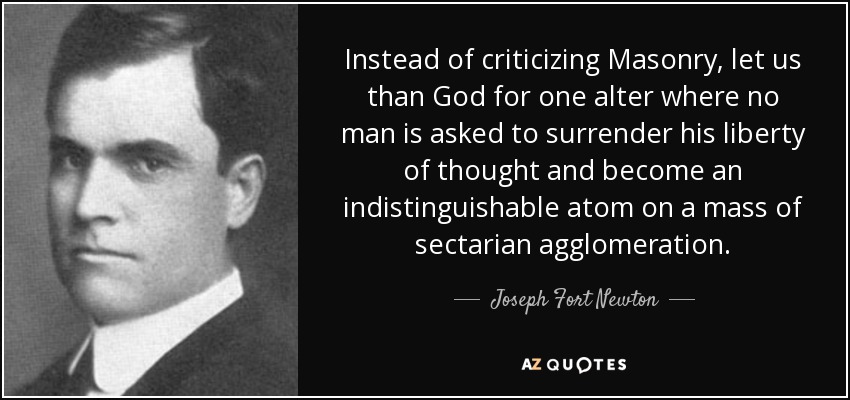 Instead of criticizing Masonry, let us than God for one alter where no man is asked to surrender his liberty of thought and become an indistinguishable atom on a mass of sectarian agglomeration. - Joseph Fort Newton