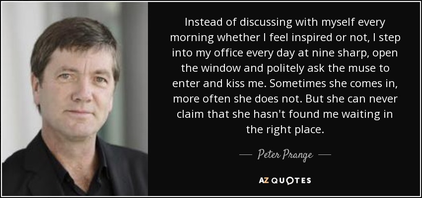 Instead of discussing with myself every morning whether I feel inspired or not, I step into my office every day at nine sharp, open the window and politely ask the muse to enter and kiss me. Sometimes she comes in, more often she does not. But she can never claim that she hasn't found me waiting in the right place. - Peter Prange