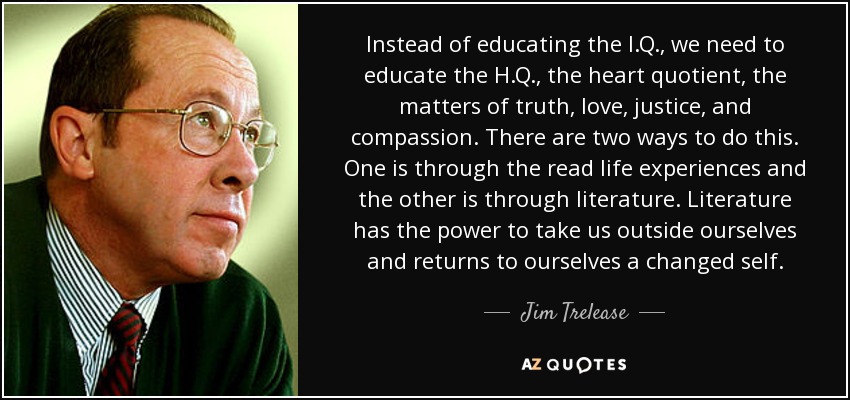 Instead of educating the I.Q., we need to educate the H.Q., the heart quotient, the matters of truth, love, justice, and compassion. There are two ways to do this. One is through the read life experiences and the other is through literature. Literature has the power to take us outside ourselves and returns to ourselves a changed self. - Jim Trelease