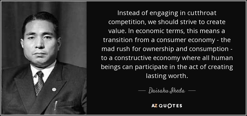 Instead of engaging in cutthroat competition, we should strive to create value. In economic terms, this means a transition from a consumer economy - the mad rush for ownership and consumption - to a constructive economy where all human beings can participate in the act of creating lasting worth. - Daisaku Ikeda