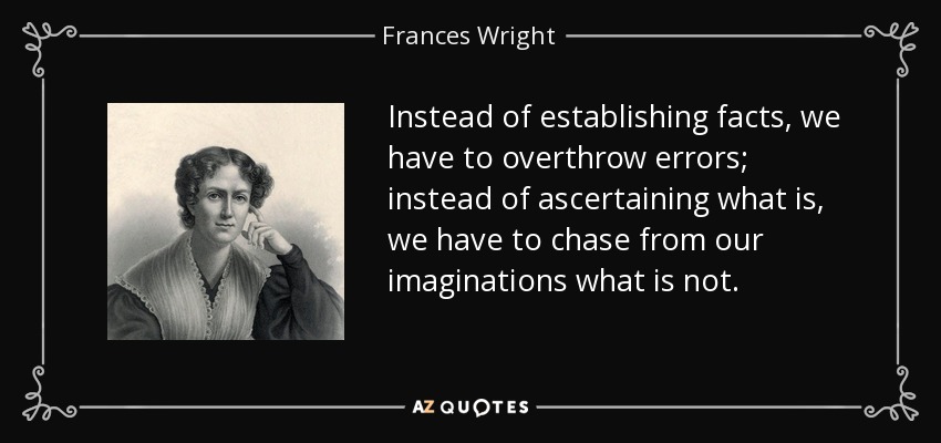 Instead of establishing facts, we have to overthrow errors; instead of ascertaining what is, we have to chase from our imaginations what is not. - Frances Wright