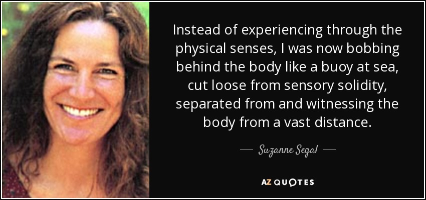 Instead of experiencing through the physical senses, I was now bobbing behind the body like a buoy at sea, cut loose from sensory solidity, separated from and witnessing the body from a vast distance. - Suzanne Segal