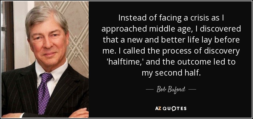 Instead of facing a crisis as I approached middle age, I discovered that a new and better life lay before me. I called the process of discovery 'halftime,' and the outcome led to my second half. - Bob Buford