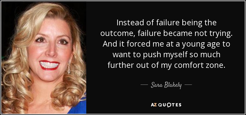 Instead of failure being the outcome, failure became not trying. And it forced me at a young age to want to push myself so much further out of my comfort zone. - Sara Blakely