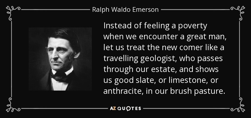 Instead of feeling a poverty when we encounter a great man, let us treat the new comer like a travelling geologist, who passes through our estate, and shows us good slate, or limestone, or anthracite, in our brush pasture. - Ralph Waldo Emerson