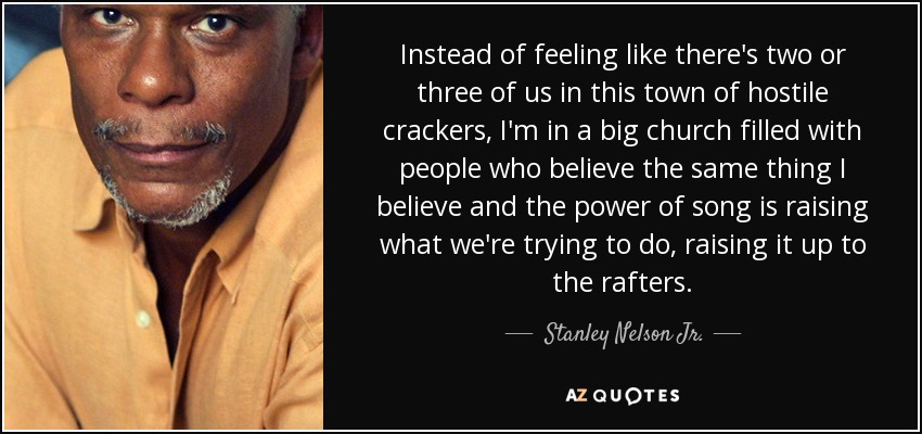 Instead of feeling like there's two or three of us in this town of hostile crackers, I'm in a big church filled with people who believe the same thing I believe and the power of song is raising what we're trying to do, raising it up to the rafters. - Stanley Nelson Jr.