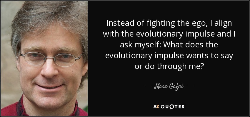 Instead of fighting the ego, I align with the evolutionary impulse and I ask myself: What does the evolutionary impulse wants to say or do through me? - Marc Gafni