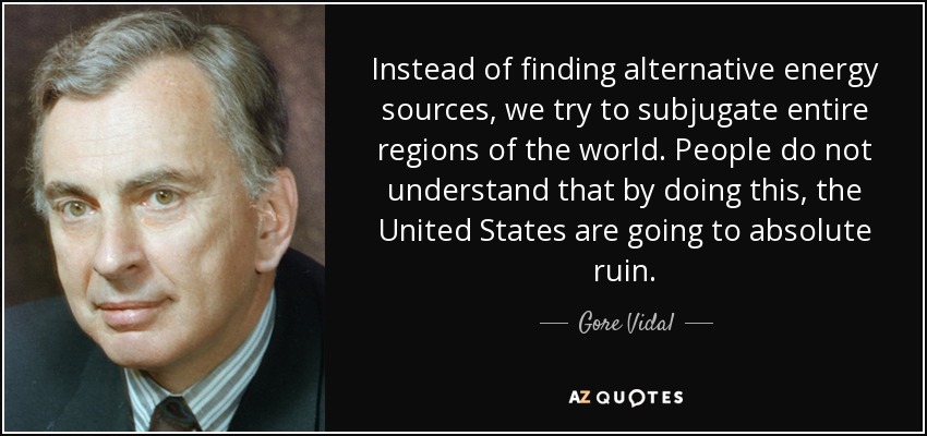 Instead of finding alternative energy sources, we try to subjugate entire regions of the world. People do not understand that by doing this, the United States are going to absolute ruin. - Gore Vidal