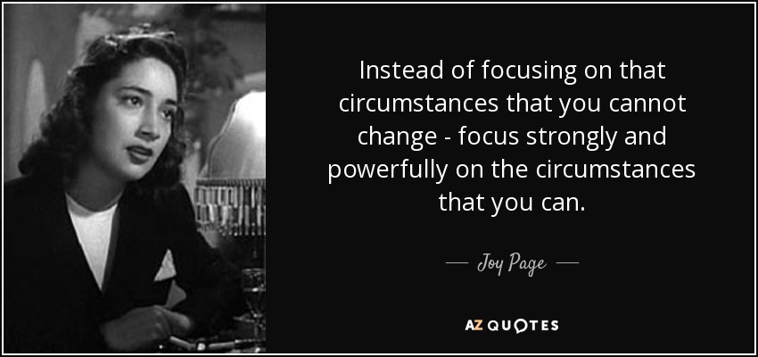Instead of focusing on that circumstances that you cannot change - focus strongly and powerfully on the circumstances that you can. - Joy Page