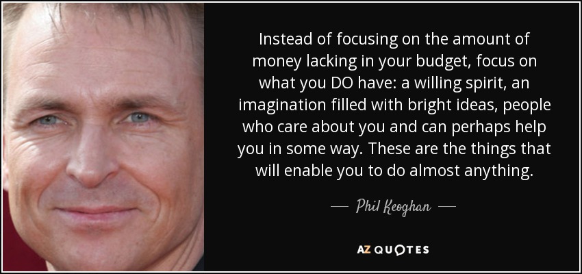 Instead of focusing on the amount of money lacking in your budget, focus on what you DO have: a willing spirit, an imagination filled with bright ideas, people who care about you and can perhaps help you in some way. These are the things that will enable you to do almost anything. - Phil Keoghan