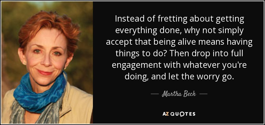 Instead of fretting about getting everything done, why not simply accept that being alive means having things to do? Then drop into full engagement with whatever you're doing, and let the worry go. - Martha Beck