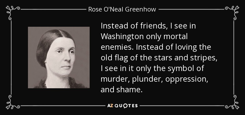Instead of friends, I see in Washington only mortal enemies. Instead of loving the old flag of the stars and stripes, I see in it only the symbol of murder, plunder, oppression, and shame. - Rose O'Neal Greenhow
