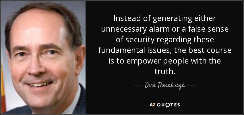 Instead of generating either unnecessary alarm or a false sense of security regarding these fundamental issues, the best course is to empower people with the truth. - Dick Thornburgh