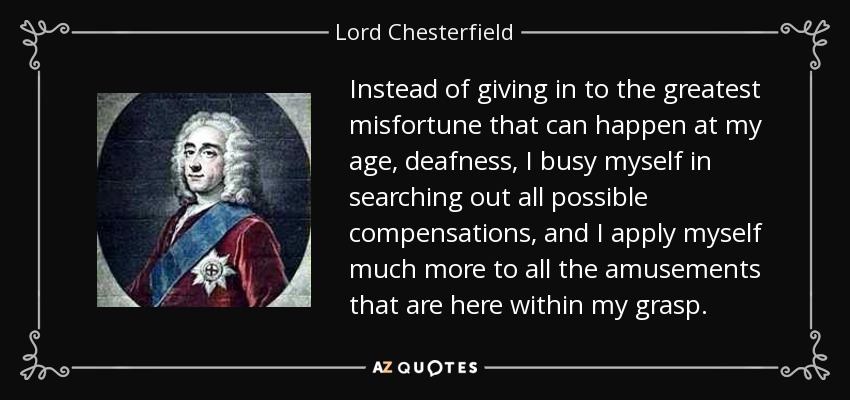 Instead of giving in to the greatest misfortune that can happen at my age, deafness, I busy myself in searching out all possible compensations, and I apply myself much more to all the amusements that are here within my grasp. - Lord Chesterfield