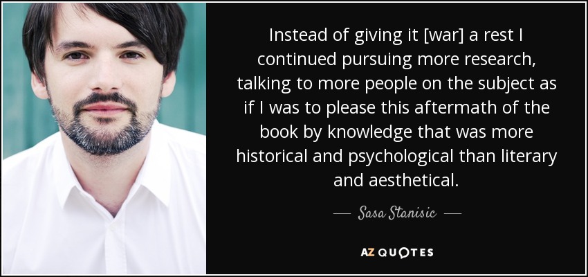 Instead of giving it [war] a rest I continued pursuing more research, talking to more people on the subject as if I was to please this aftermath of the book by knowledge that was more historical and psychological than literary and aesthetical. - Sasa Stanisic