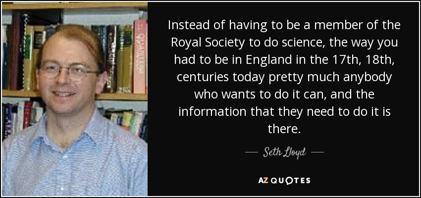 Instead of having to be a member of the Royal Society to do science, the way you had to be in England in the 17th, 18th, centuries today pretty much anybody who wants to do it can, and the information that they need to do it is there. - Seth Lloyd