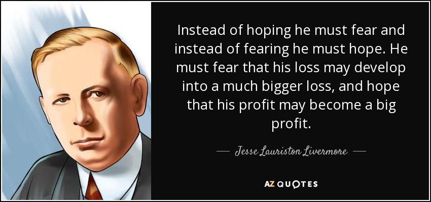 Instead of hoping he must fear and instead of fearing he must hope. He must fear that his loss may develop into a much bigger loss, and hope that his profit may become a big profit. - Jesse Lauriston Livermore