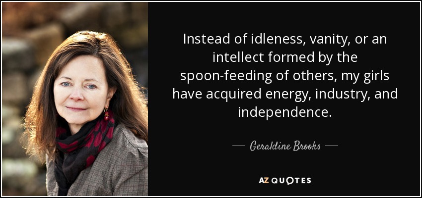 Instead of idleness, vanity, or an intellect formed by the spoon-feeding of others, my girls have acquired energy, industry, and independence. - Geraldine Brooks