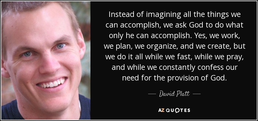 Instead of imagining all the things we can accomplish, we ask God to do what only he can accomplish. Yes, we work, we plan, we organize, and we create, but we do it all while we fast, while we pray, and while we constantly confess our need for the provision of God. - David Platt