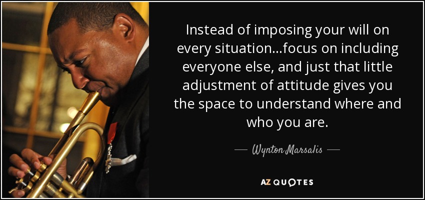 Instead of imposing your will on every situation...focus on including everyone else, and just that little adjustment of attitude gives you the space to understand where and who you are. - Wynton Marsalis