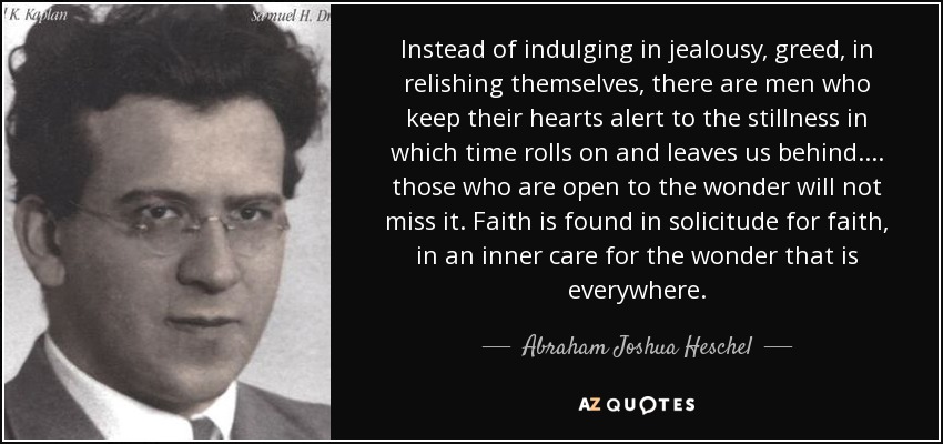 Instead of indulging in jealousy, greed, in relishing themselves, there are men who keep their hearts alert to the stillness in which time rolls on and leaves us behind. ... those who are open to the wonder will not miss it. Faith is found in solicitude for faith, in an inner care for the wonder that is everywhere. - Abraham Joshua Heschel