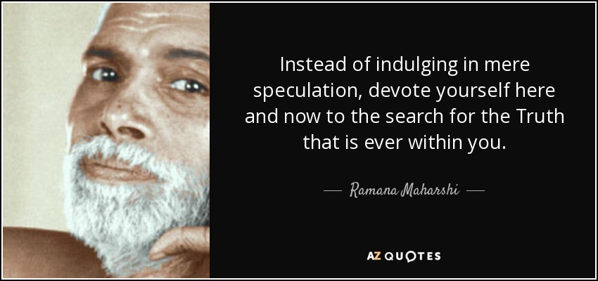 Instead of indulging in mere speculation, devote yourself here and now to the search for the Truth that is ever within you. - Ramana Maharshi