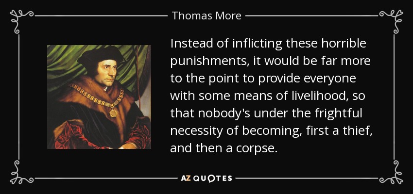 Instead of inflicting these horrible punishments, it would be far more to the point to provide everyone with some means of livelihood, so that nobody's under the frightful necessity of becoming, first a thief, and then a corpse. - Thomas More