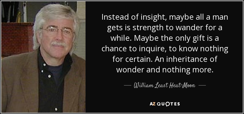 Instead of insight, maybe all a man gets is strength to wander for a while. Maybe the only gift is a chance to inquire, to know nothing for certain. An inheritance of wonder and nothing more. - William Least Heat-Moon