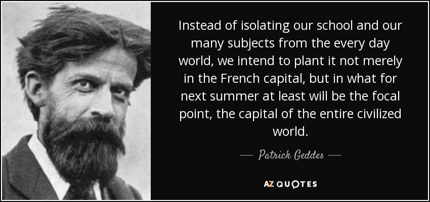 Instead of isolating our school and our many subjects from the every day world, we intend to plant it not merely in the French capital, but in what for next summer at least will be the focal point, the capital of the entire civilized world. - Patrick Geddes